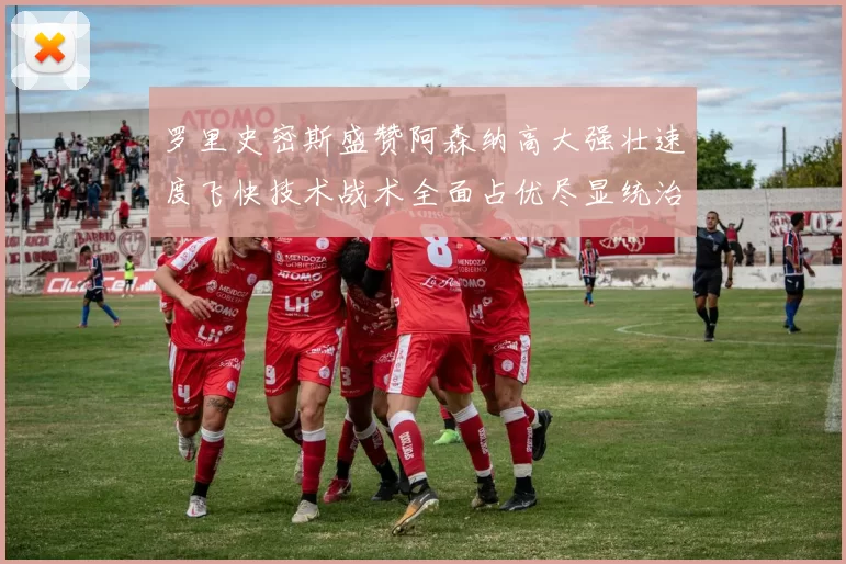 罗里史密斯盛赞阿森纳高大强壮速度飞快技术战术全面占优尽显统治力